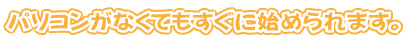 パソコンがなくてもすぐに始められます。