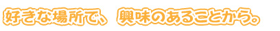 好きな場所で、興味のあることから。
